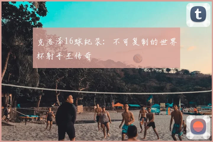 克洛泽16球纪录：不可复制的世界杯射手王传奇