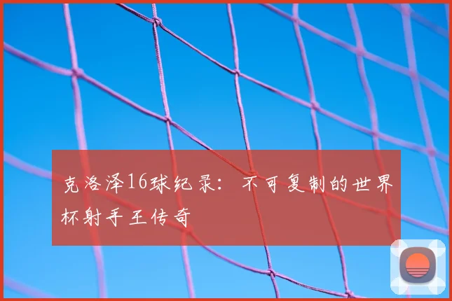 克洛泽16球纪录:不可复制的世界杯射手王传奇