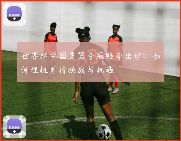 世界杯中国男篮夺冠赔率出炉：如何理性看待挑战与机遇