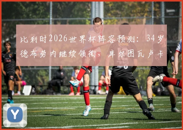 比利时2026世界杯阵容预测:34岁德布劳内继续领衔,库尔图瓦卢卡库挑大梁,解析黄金一代最后机会