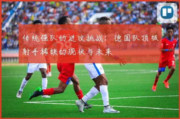 传统强队的进攻挑战：德国队顶级射手稀缺的现状与未来