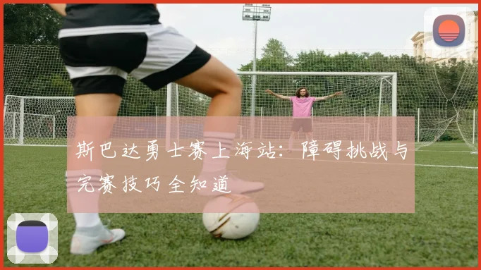 斯巴达勇士赛上海站：障碍挑战与完赛技巧全知道