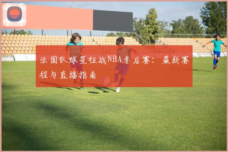 法国队球星征战NBA季后赛:最新赛程与直播指南