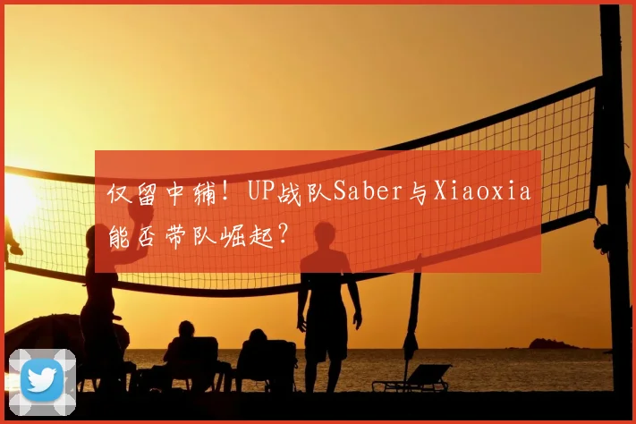 仅留中辅！UP战队Saber与Xiaoxia能否带队崛起？