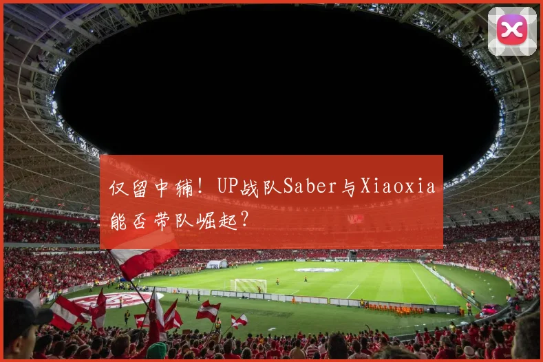仅留中辅！UP战队Saber与Xiaoxia能否带队崛起？