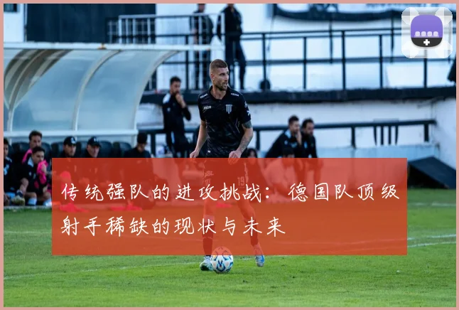 传统强队的进攻挑战：德国队顶级射手稀缺的现状与未来
